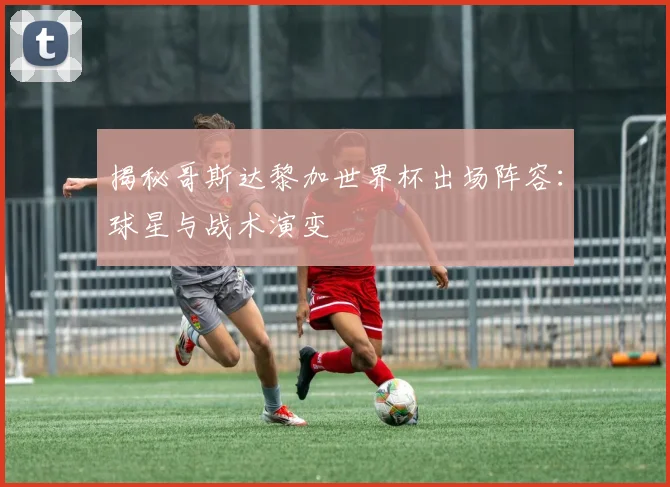 揭秘哥斯达黎加世界杯出场阵容：球星与战术演变