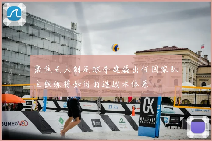 聚焦五人制足球李建磊出任国家队主教练将如何打造战术体系