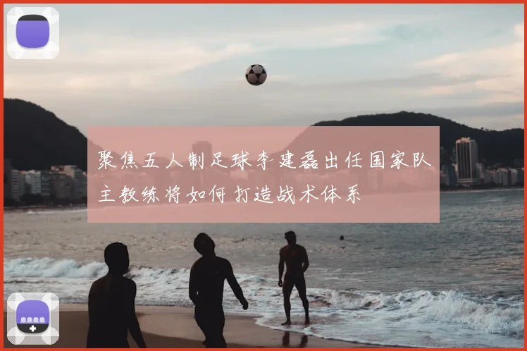聚焦五人制足球李建磊出任国家队主教练将如何打造战术体系